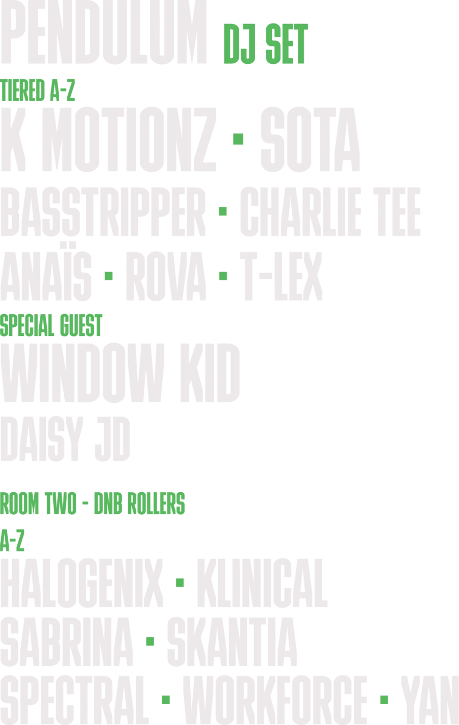 Pendulum DJ Set. Tiered A to Z: K Motionz, SOTA, Basstripper, Charlie Tee, Anais, Rova, T-Lex. Special guest Window Kid. Daisy JD. Room Two, DNB Rollers, A to Z: Halogenix, Klinical, Sabrina, Skantia, Spectral, Workforce.